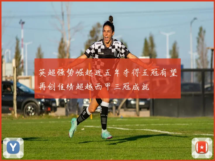 英超强势崛起近五年夺得五冠有望再创佳绩超越西甲三冠成就