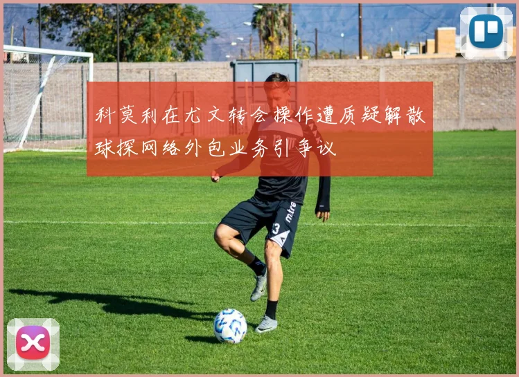 科莫利在尤文转会操作遭质疑解散球探网络外包业务引争议