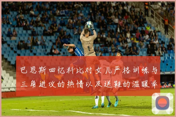 巴恩斯回忆科比对女儿严格训练与三角进攻的热情以及送鞋的温暖举动