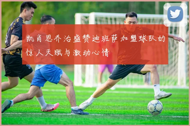 凯肖恩乔治盛赞迪班萨加盟球队的惊人天赋与激动心情