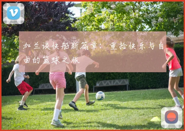 加兰谈快船新篇章：重拾快乐与自由的篮球之旅