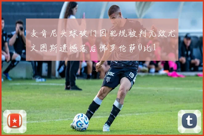 麦肯尼头球破门因犯规被判无效尤文图斯遗憾落后佛罗伦萨0比1