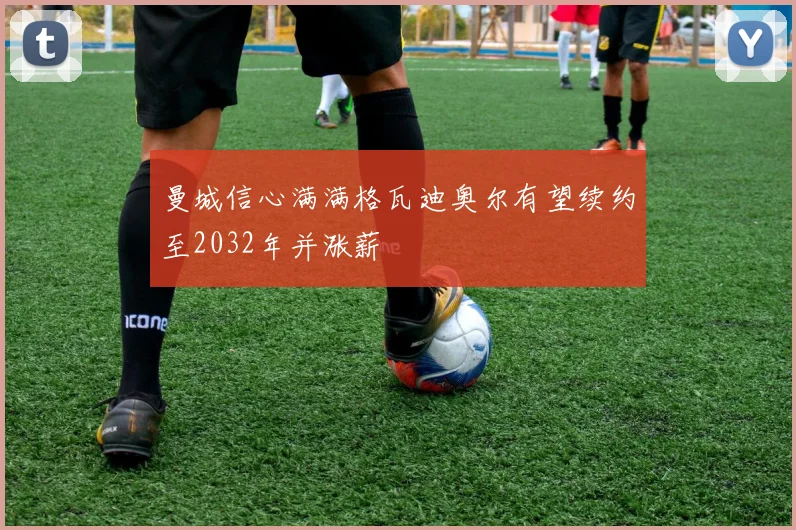 曼城信心满满格瓦迪奥尔有望续约至2032年并涨薪