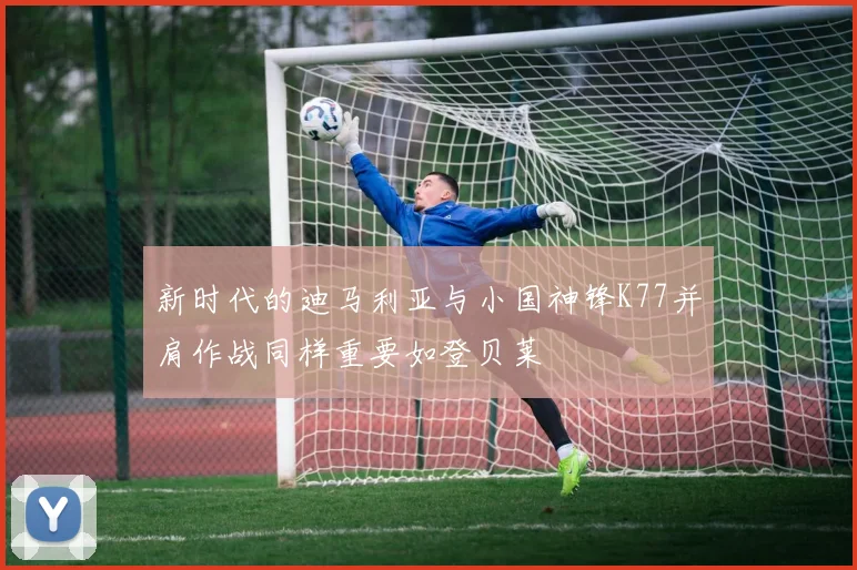 新时代的迪马利亚与小国神锋K77并肩作战同样重要如登贝莱