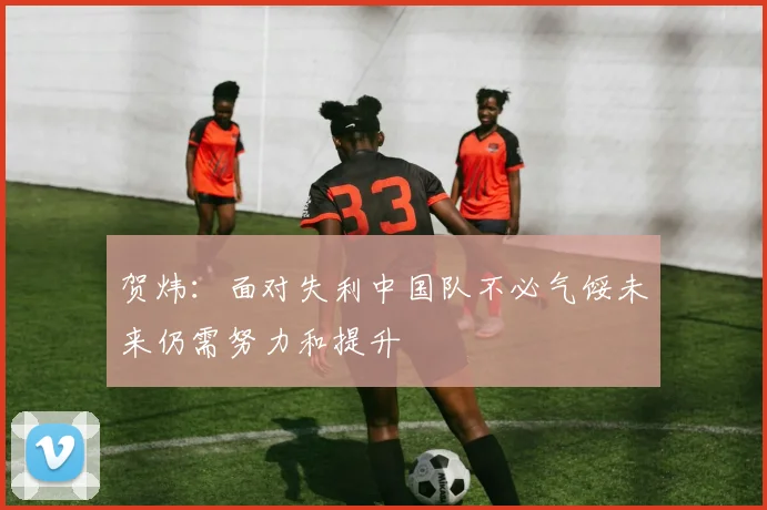 贺炜：面对失利中国队不必气馁未来仍需努力和提升