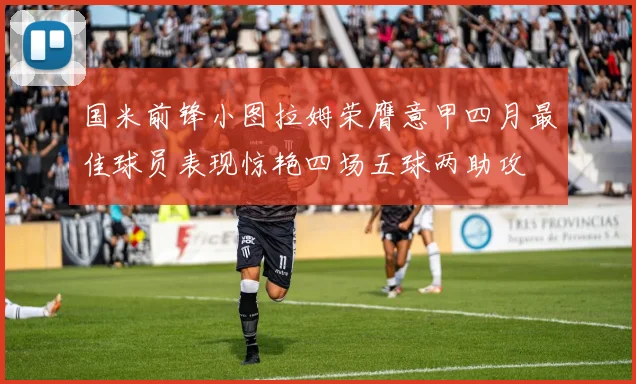 国米前锋小图拉姆荣膺意甲四月最佳球员表现惊艳四场五球两助攻